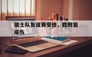 电竞博彩平台-瑞士队友谊赛受挫，胜败皆成伤