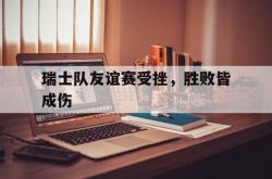 电竞博彩平台-瑞士队友谊赛受挫，胜败皆成伤