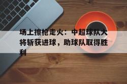 电竞博彩平台-场上擦枪走火：中超球队大将斩获进球，助球队取得胜利