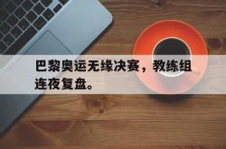 电竞博彩平台-巴黎奥运无缘决赛，教练组连夜复盘。