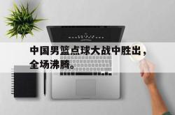 IM电竞下载入口-中国男篮点球大战中胜出，全场沸腾。