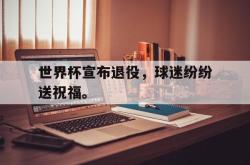 IM电竞下载app-世界杯宣布退役，球迷纷纷送祝福。