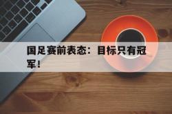 IM电竞下载app-国足赛前表态：目标只有冠军！