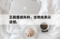 电竞博彩平台-王磊遭遇失利，主教练表示遗憾。