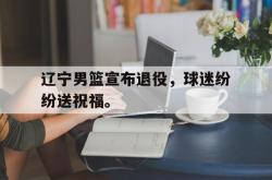 IM电竞下载入口-辽宁男篮宣布退役，球迷纷纷送祝福。