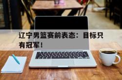 IM电竞下载入口-辽宁男篮赛前表态：目标只有冠军！