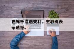 IM电竞下载入口-世界杯遭遇失利，主教练表示遗憾。