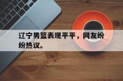 IM电竞下载app-辽宁男篮表现平平，网友纷纷热议。
