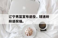 电竞博彩平台-辽宁男篮宣布退役，球迷纷纷送祝福。