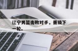 IM电竞下载app-辽宁男篮击败对手，晋级下一轮。