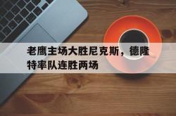 IM电竞下载app-老鹰主场大胜尼克斯，德隆特率队连胜两场