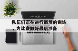 IM电竞下载app-队伍们正在进行最后的训练，为比赛做好最后准备