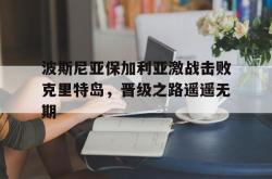 IM电竞下载app-波斯尼亚保加利亚激战击败克里特岛，晋级之路遥遥无期