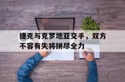 电竞博彩平台-捷克与克罗地亚交手，双方不容有失将拼尽全力