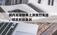 电竞博彩平台-国内足球联赛上演激烈角逐，球员积极备战