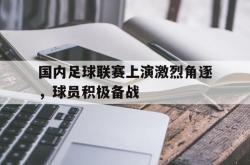 电竞博彩平台-国内足球联赛上演激烈角逐，球员积极备战