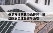 IM电竞下载app-基尔克伦战胜洛桑体育，晋级欧洲足球联赛半决赛