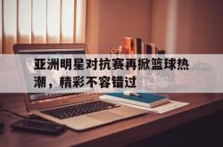IM电竞下载入口-亚洲明星对抗赛再掀篮球热潮，精彩不容错过