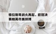 IM电竞下载入口-格拉斯哥战火再起，欧冠决赛精英尽展拼搏