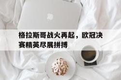 IM电竞下载入口-格拉斯哥战火再起，欧冠决赛精英尽展拼搏