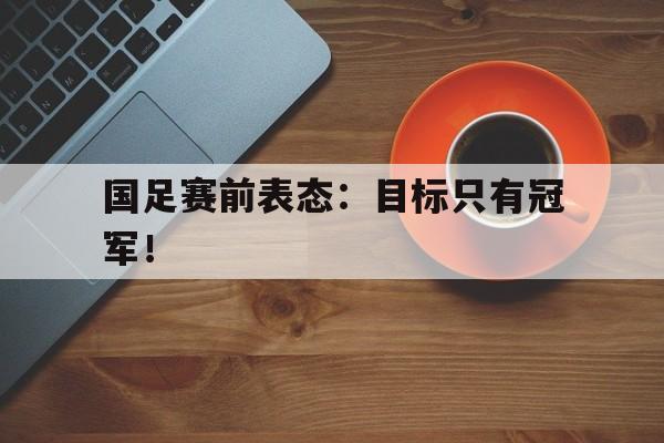 国足赛前表态：目标只有冠军！